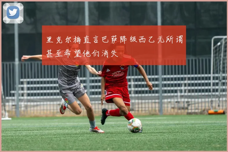 里克尔梅直言巴萨降级西乙无所谓甚至希望他们消失