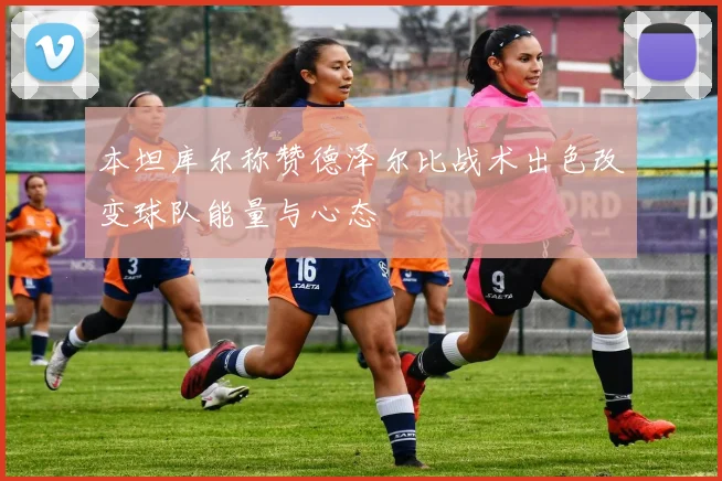 本坦库尔称赞德泽尔比战术出色改变球队能量与心态