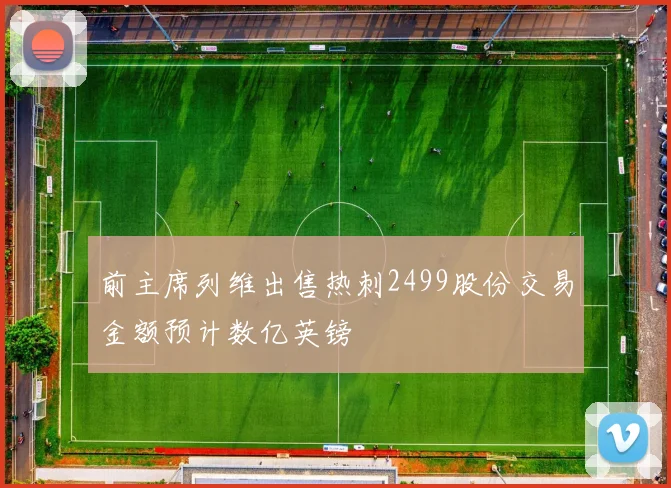前主席列维出售热刺2499股份交易金额预计数亿英镑
