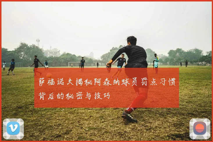 萨福诺夫揭秘阿森纳球员罚点习惯背后的秘密与技巧