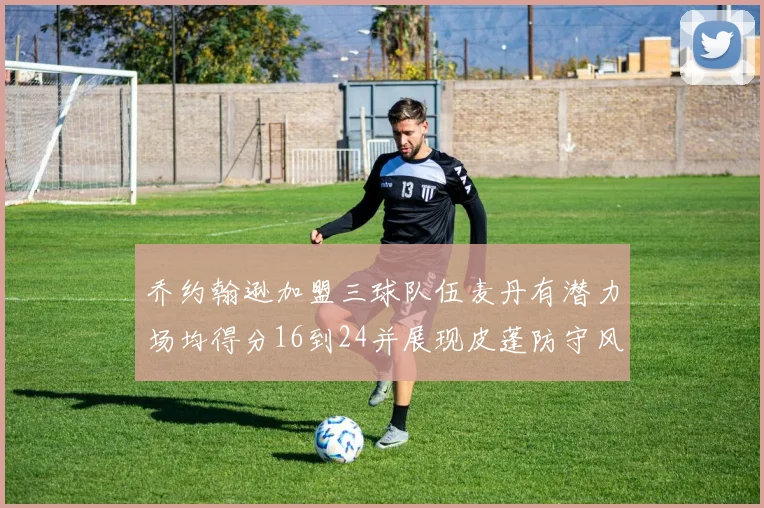 乔约翰逊加盟三球队伍麦丹有潜力场均得分16到24并展现皮蓬防守风范