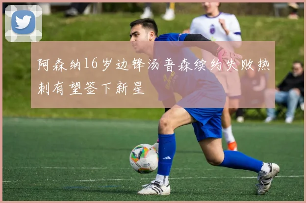 阿森纳16岁边锋汤普森续约失败热刺有望签下新星