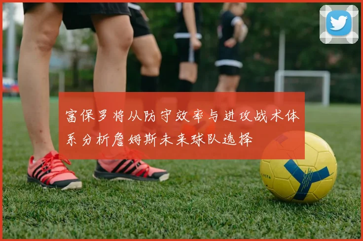 富保罗将从防守效率与进攻战术体系分析詹姆斯未来球队选择