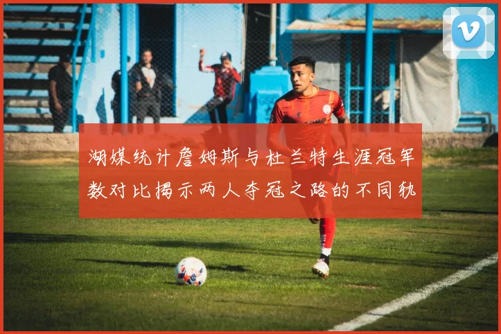 湖媒统计詹姆斯与杜兰特生涯冠军数对比揭示两人夺冠之路的不同轨迹