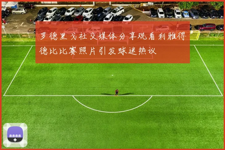 罗德里戈社交媒体分享观看利雅得德比比赛照片引发球迷热议