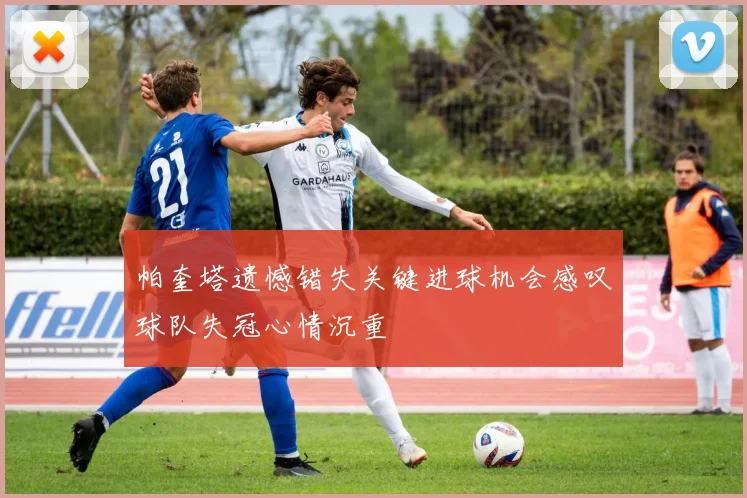 帕奎塔遗憾错失关键进球机会感叹球队失冠心情沉重