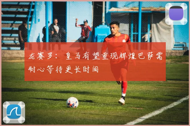 龙赛罗：皇马有望重现辉煌巴萨需耐心等待更长时间