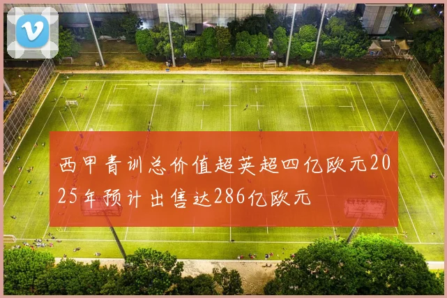 西甲青训总价值超英超四亿欧元2025年预计出售达286亿欧元