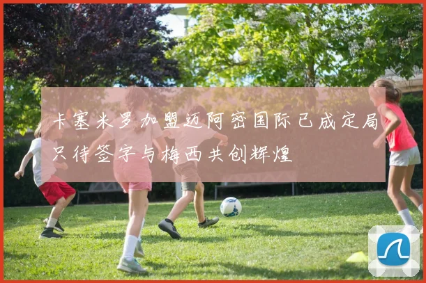 卡塞米罗加盟迈阿密国际已成定局只待签字与梅西共创辉煌