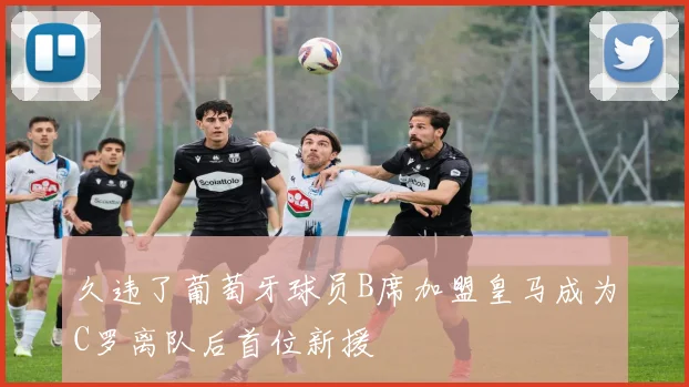 久违了葡萄牙球员B席加盟皇马成为C罗离队后首位新援