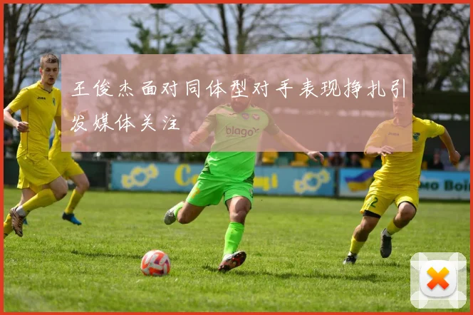 王俊杰面对同体型对手表现挣扎引发媒体关注