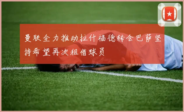 曼联全力推动拉什福德转会巴萨坚持希望再次租借球员