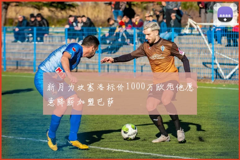 新月为坎塞洛标价1000万欧元他愿意降薪加盟巴萨