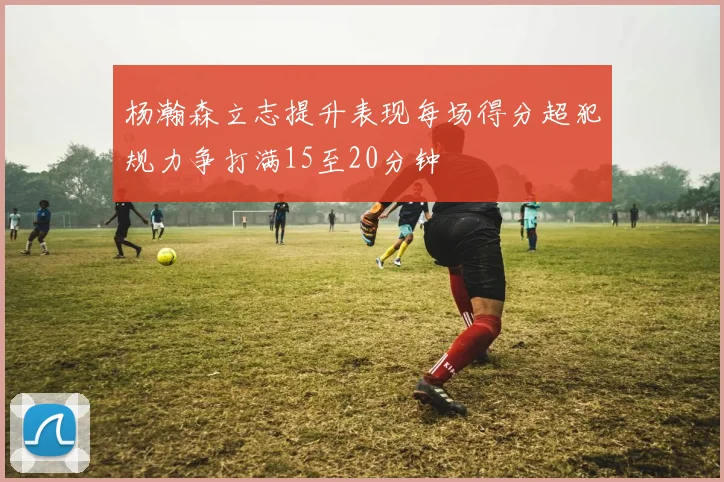 杨瀚森立志提升表现每场得分超犯规力争打满15至20分钟