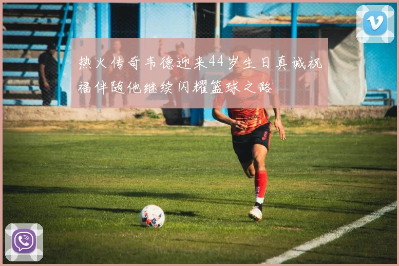 热火传奇韦德迎来44岁生日真诚祝福伴随他继续闪耀篮球之路