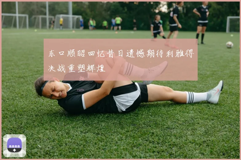 东口顺昭回忆昔日遗憾期待利雅得决战重塑辉煌
