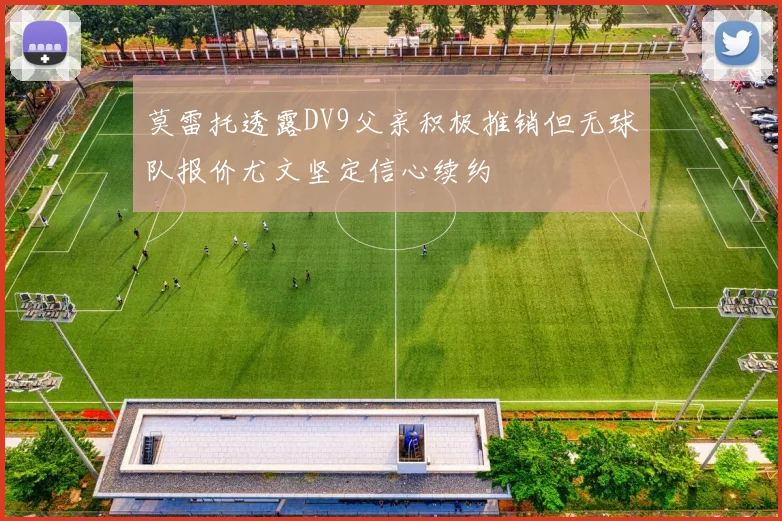 莫雷托透露DV9父亲积极推销但无球队报价尤文坚定信心续约