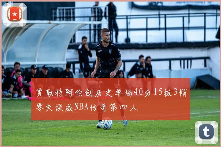 贾勒特阿伦创历史单场40分15板3帽零失误成NBA传奇第四人